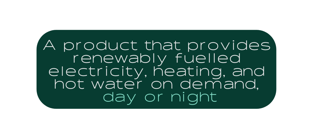 A product that provides renewably fuelled electricity heating and hot water on demand day or night